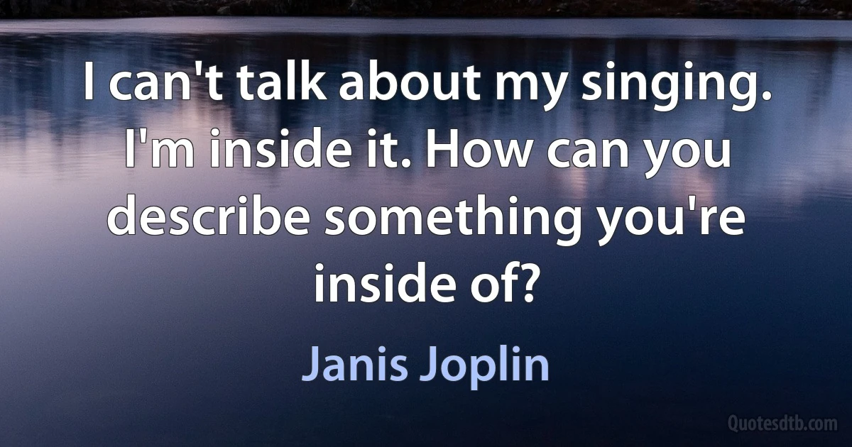 I can't talk about my singing. I'm inside it. How can you describe something you're inside of? (Janis Joplin)