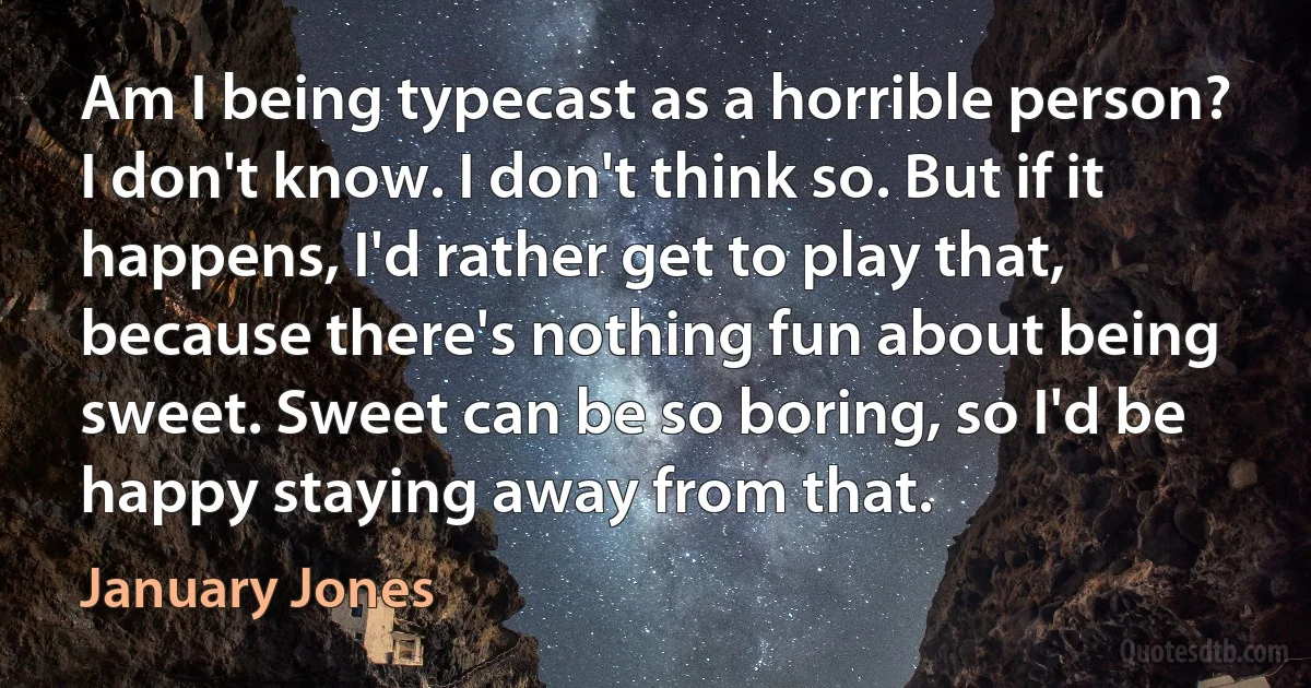 Am I being typecast as a horrible person? I don't know. I don't think so. But if it happens, I'd rather get to play that, because there's nothing fun about being sweet. Sweet can be so boring, so I'd be happy staying away from that. (January Jones)