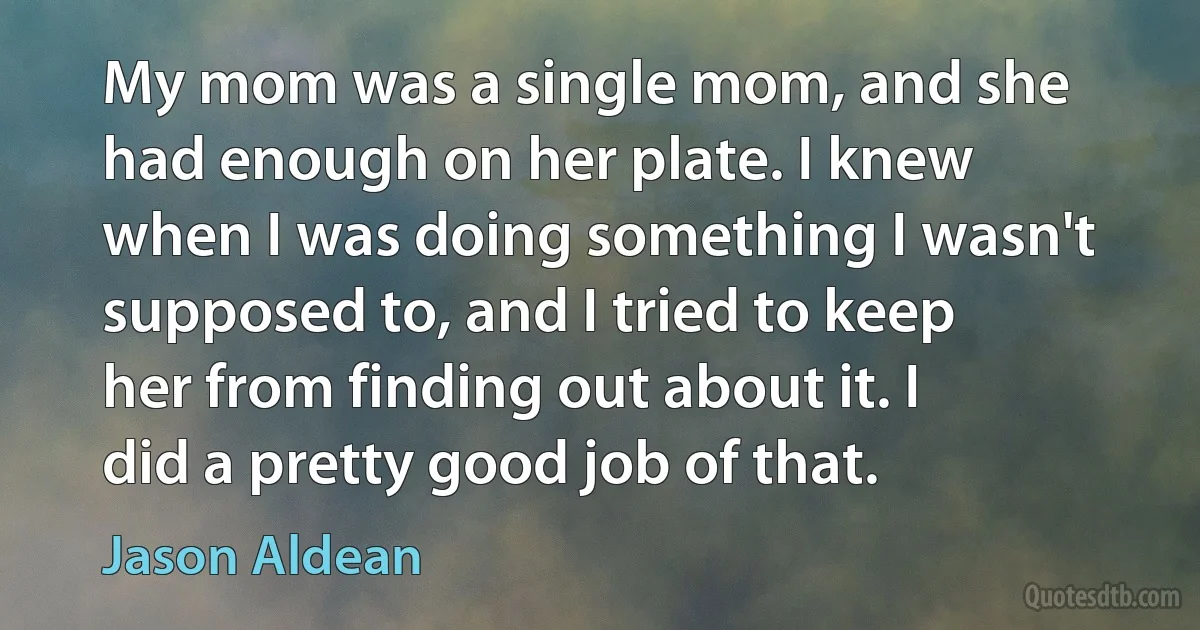 My mom was a single mom, and she had enough on her plate. I knew when I was doing something I wasn't supposed to, and I tried to keep her from finding out about it. I did a pretty good job of that. (Jason Aldean)