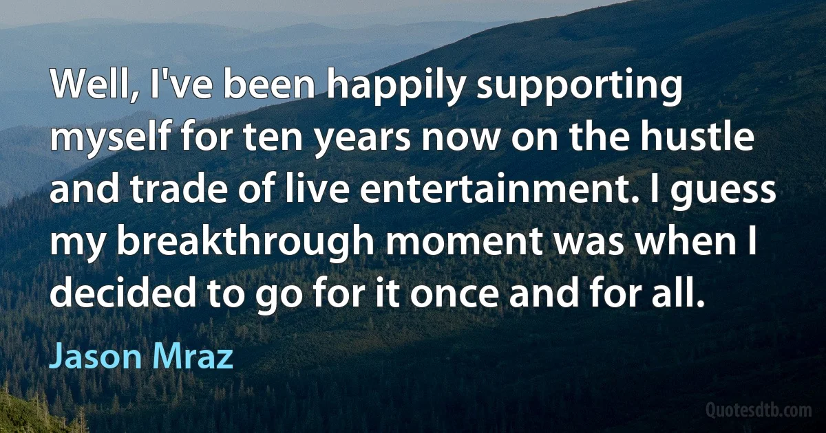 Well, I've been happily supporting myself for ten years now on the hustle and trade of live entertainment. I guess my breakthrough moment was when I decided to go for it once and for all. (Jason Mraz)