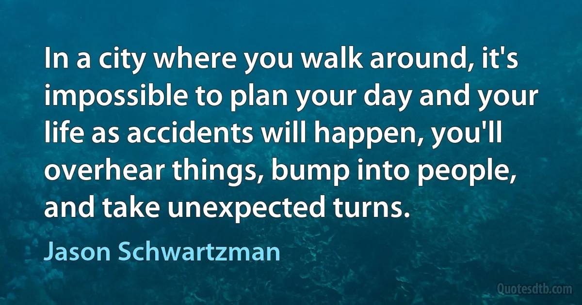 In a city where you walk around, it's impossible to plan your day and your life as accidents will happen, you'll overhear things, bump into people, and take unexpected turns. (Jason Schwartzman)