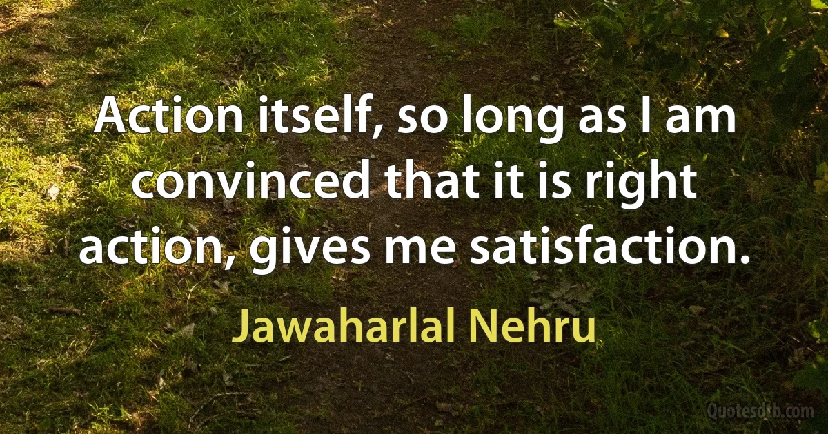 Action itself, so long as I am convinced that it is right action, gives me satisfaction. (Jawaharlal Nehru)