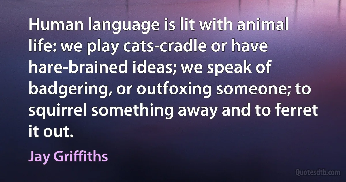 Human language is lit with animal life: we play cats-cradle or have hare-brained ideas; we speak of badgering, or outfoxing someone; to squirrel something away and to ferret it out. (Jay Griffiths)