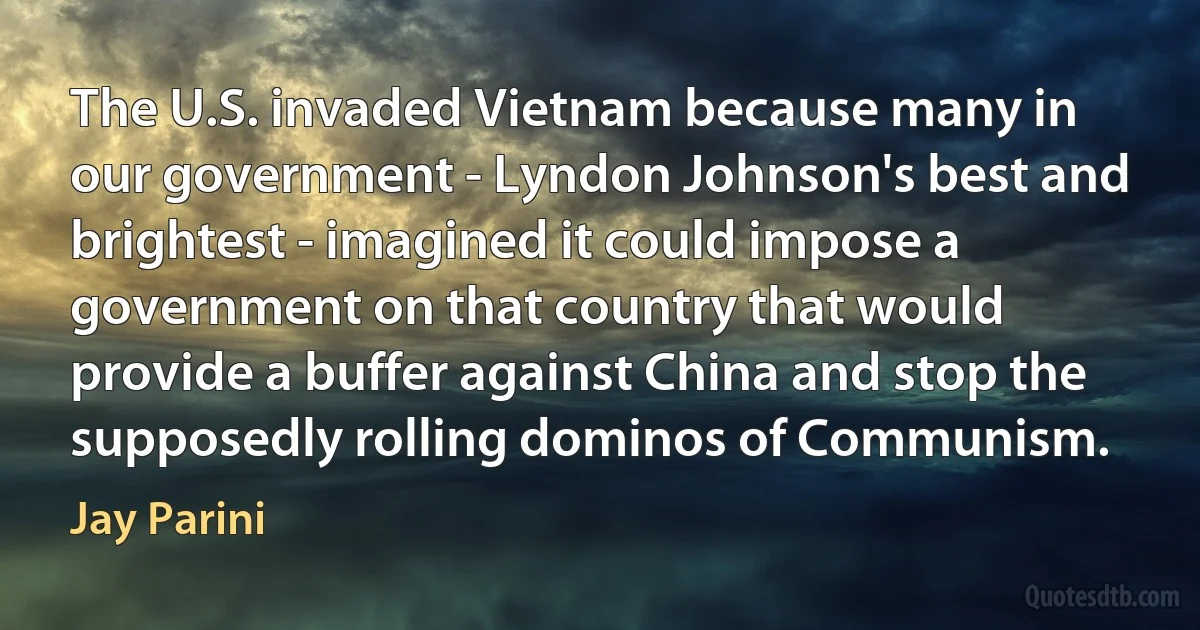 The U.S. invaded Vietnam because many in our government - Lyndon Johnson's best and brightest - imagined it could impose a government on that country that would provide a buffer against China and stop the supposedly rolling dominos of Communism. (Jay Parini)