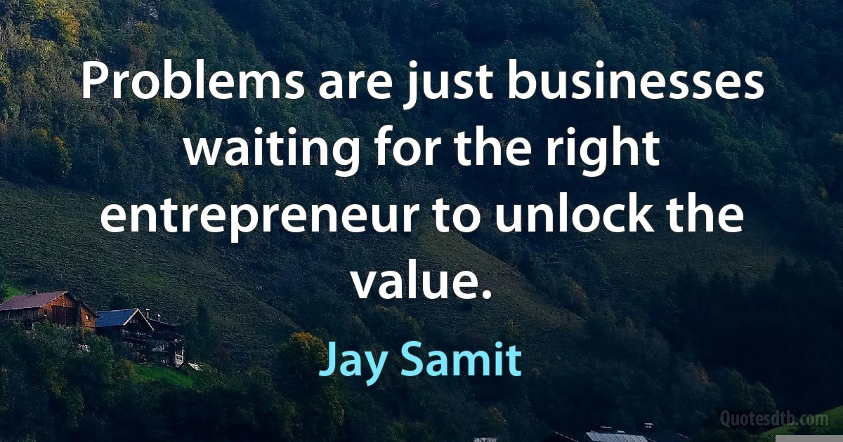 Problems are just businesses waiting for the right entrepreneur to unlock the value. (Jay Samit)