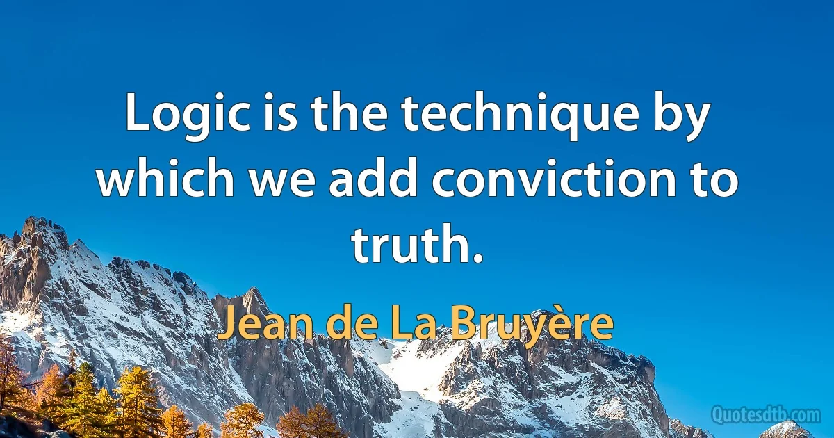 Logic is the technique by which we add conviction to truth. (Jean de La Bruyère)