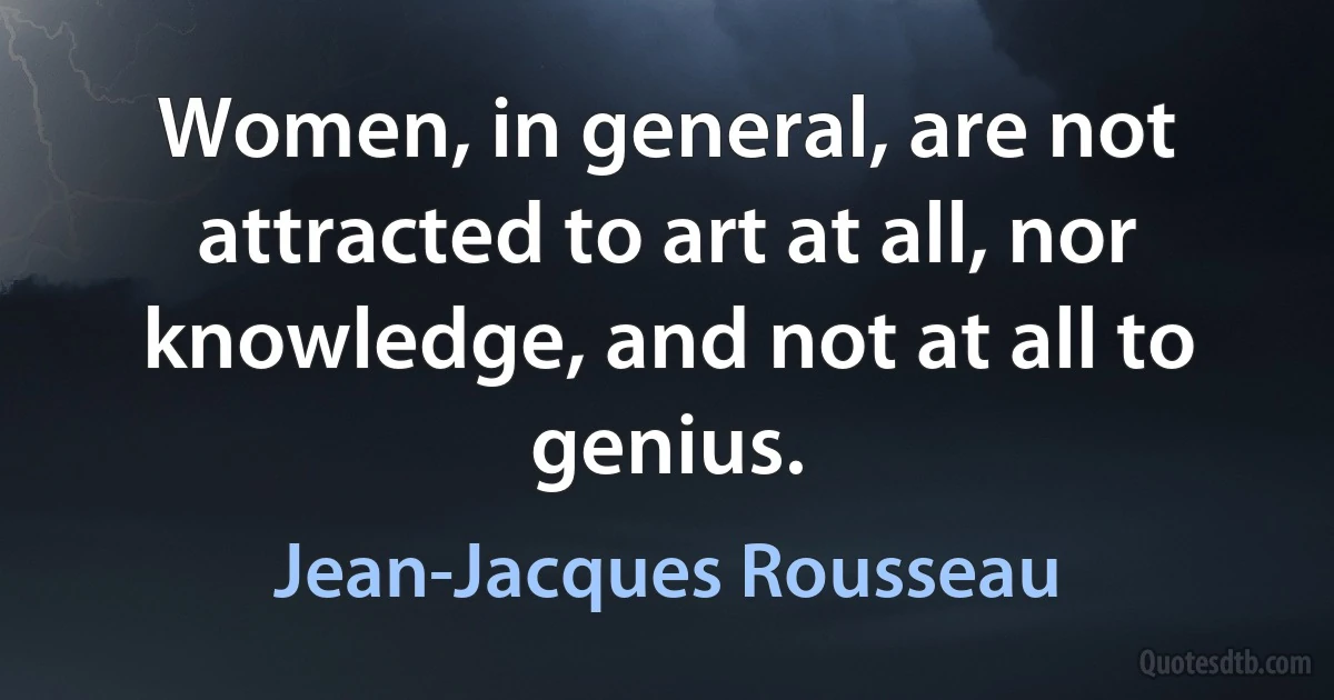 Women, in general, are not attracted to art at all, nor knowledge, and not at all to genius. (Jean-Jacques Rousseau)