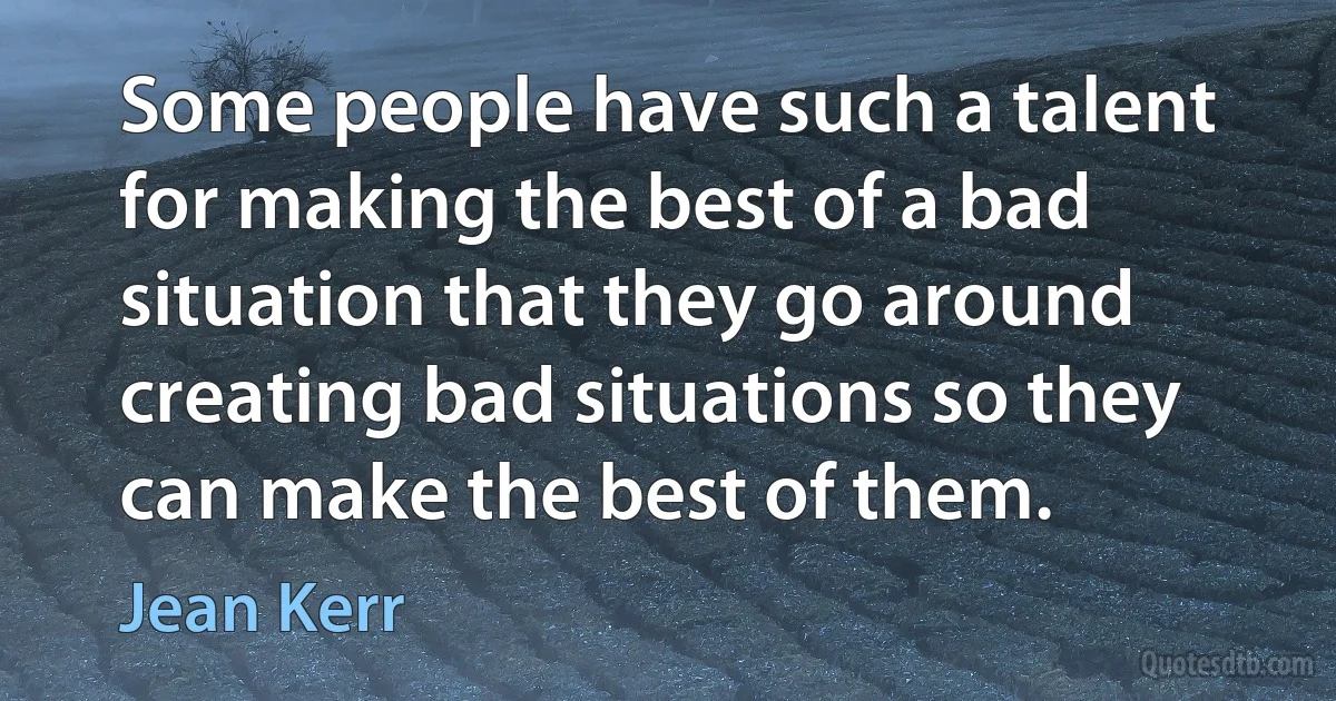 Some people have such a talent for making the best of a bad situation that they go around creating bad situations so they can make the best of them. (Jean Kerr)