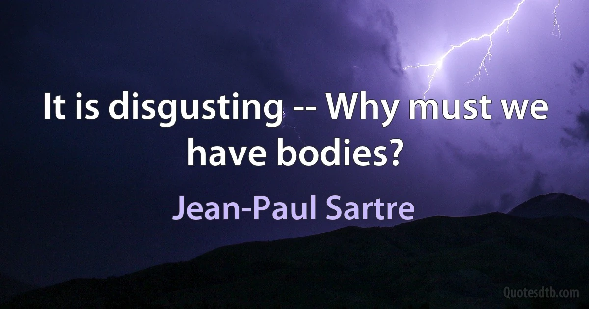 It is disgusting -- Why must we have bodies? (Jean-Paul Sartre)