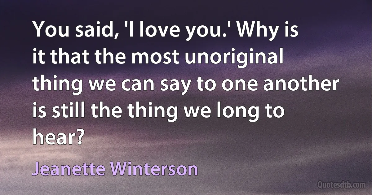 You said, 'I love you.' Why is it that the most unoriginal thing we can say to one another is still the thing we long to hear? (Jeanette Winterson)