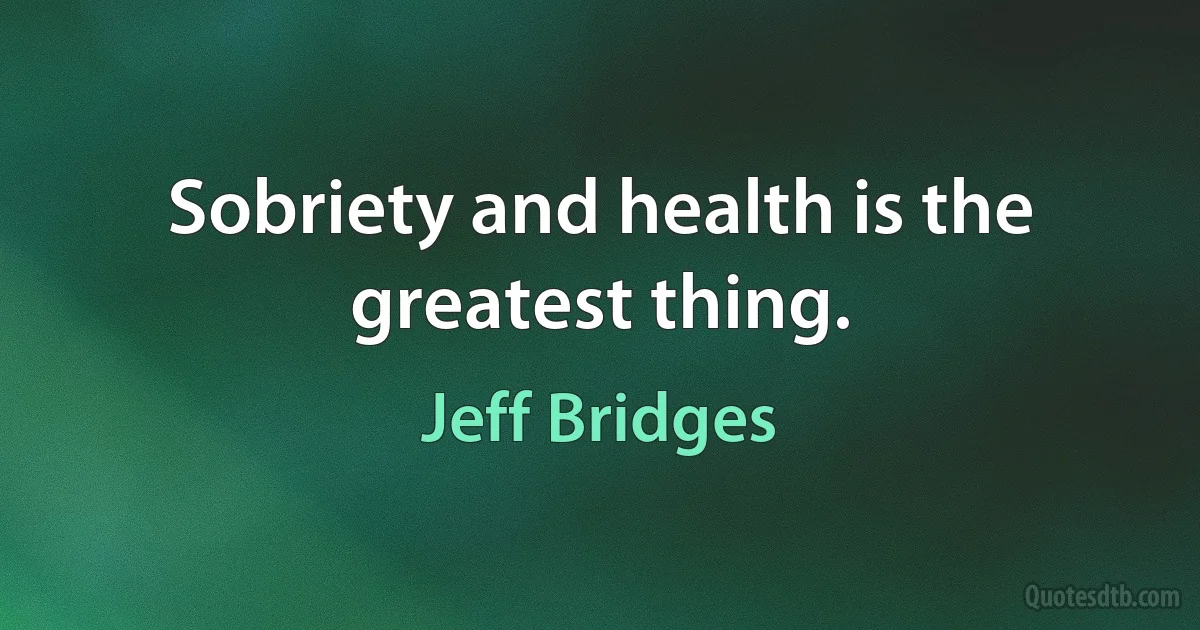 Sobriety and health is the greatest thing. (Jeff Bridges)