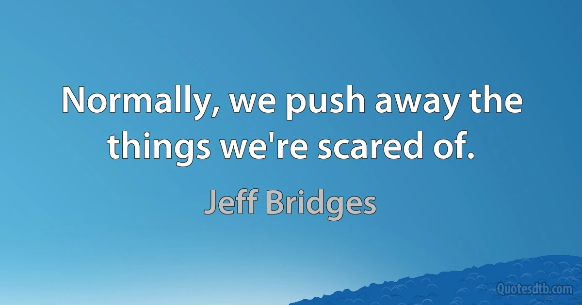 Normally, we push away the things we're scared of. (Jeff Bridges)