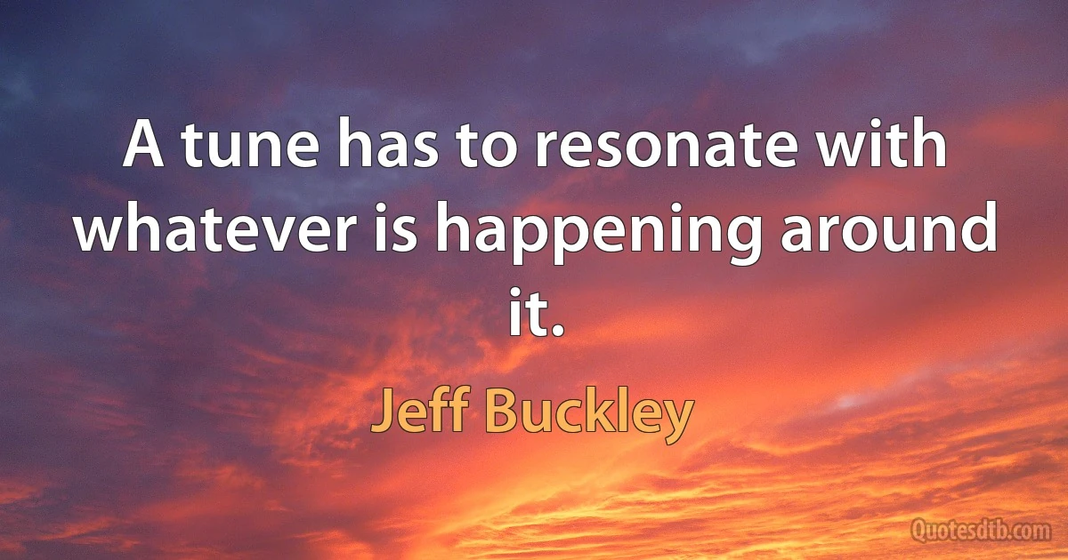 A tune has to resonate with whatever is happening around it. (Jeff Buckley)