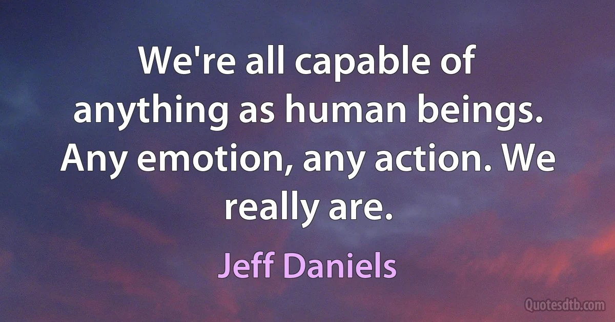 We're all capable of anything as human beings. Any emotion, any action. We really are. (Jeff Daniels)