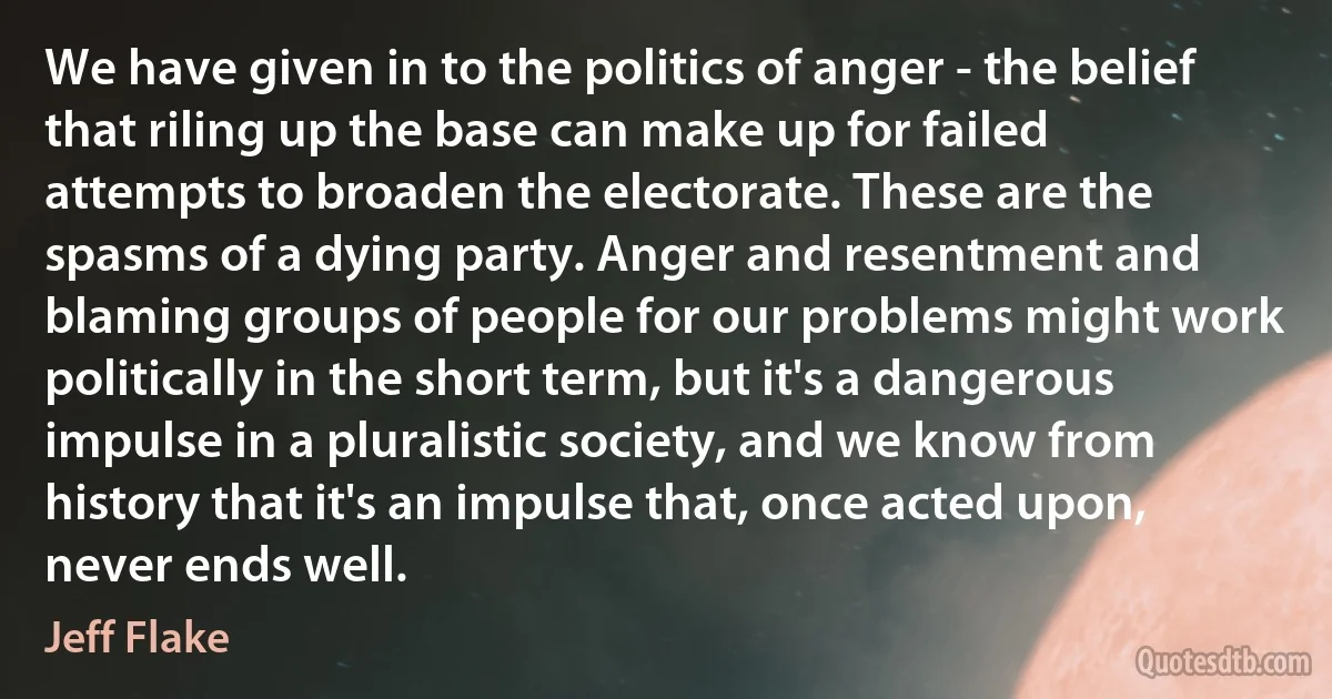 We have given in to the politics of anger - the belief that riling up the base can make up for failed attempts to broaden the electorate. These are the spasms of a dying party. Anger and resentment and blaming groups of people for our problems might work politically in the short term, but it's a dangerous impulse in a pluralistic society, and we know from history that it's an impulse that, once acted upon, never ends well. (Jeff Flake)