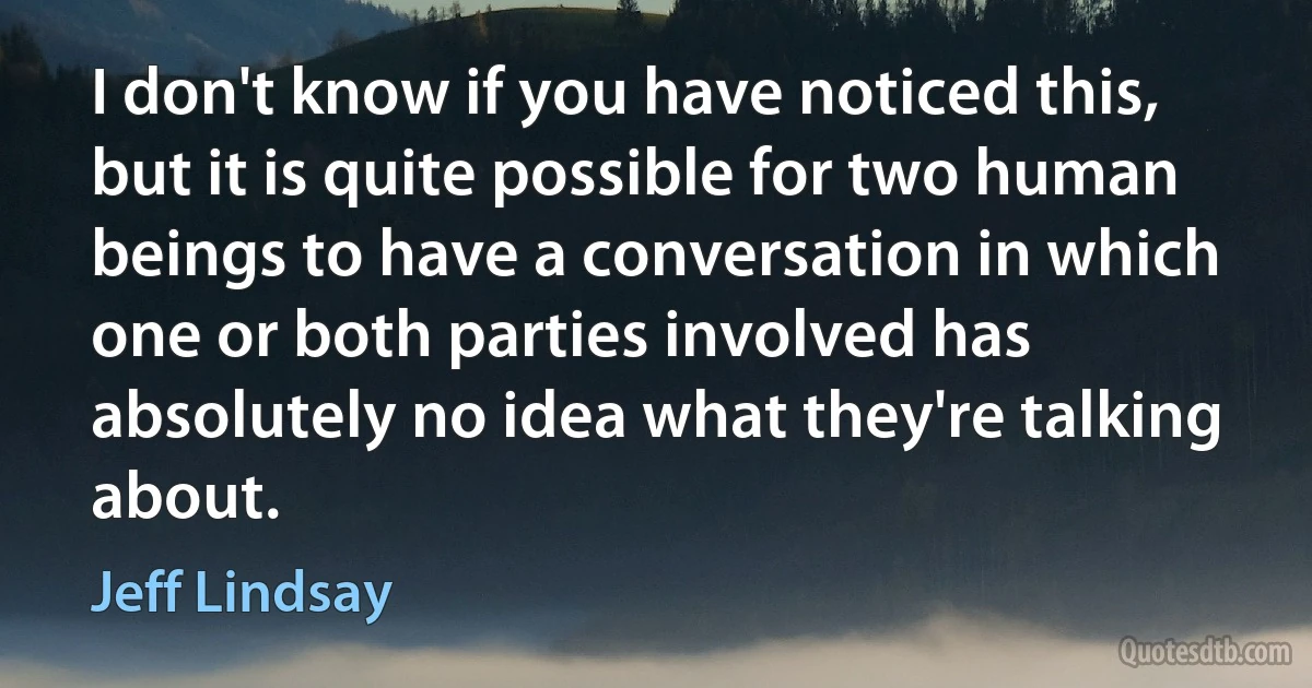 I don't know if you have noticed this, but it is quite possible for two human beings to have a conversation in which one or both parties involved has absolutely no idea what they're talking about. (Jeff Lindsay)