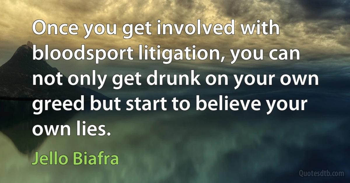 Once you get involved with bloodsport litigation, you can not only get drunk on your own greed but start to believe your own lies. (Jello Biafra)