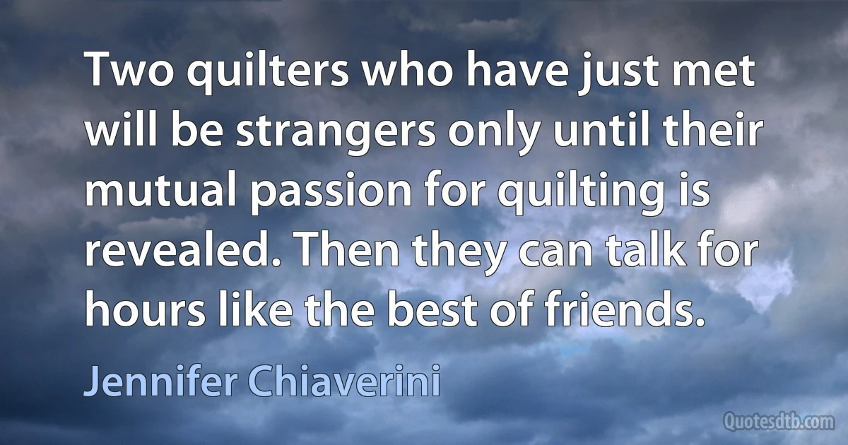 Two quilters who have just met will be strangers only until their mutual passion for quilting is revealed. Then they can talk for hours like the best of friends. (Jennifer Chiaverini)