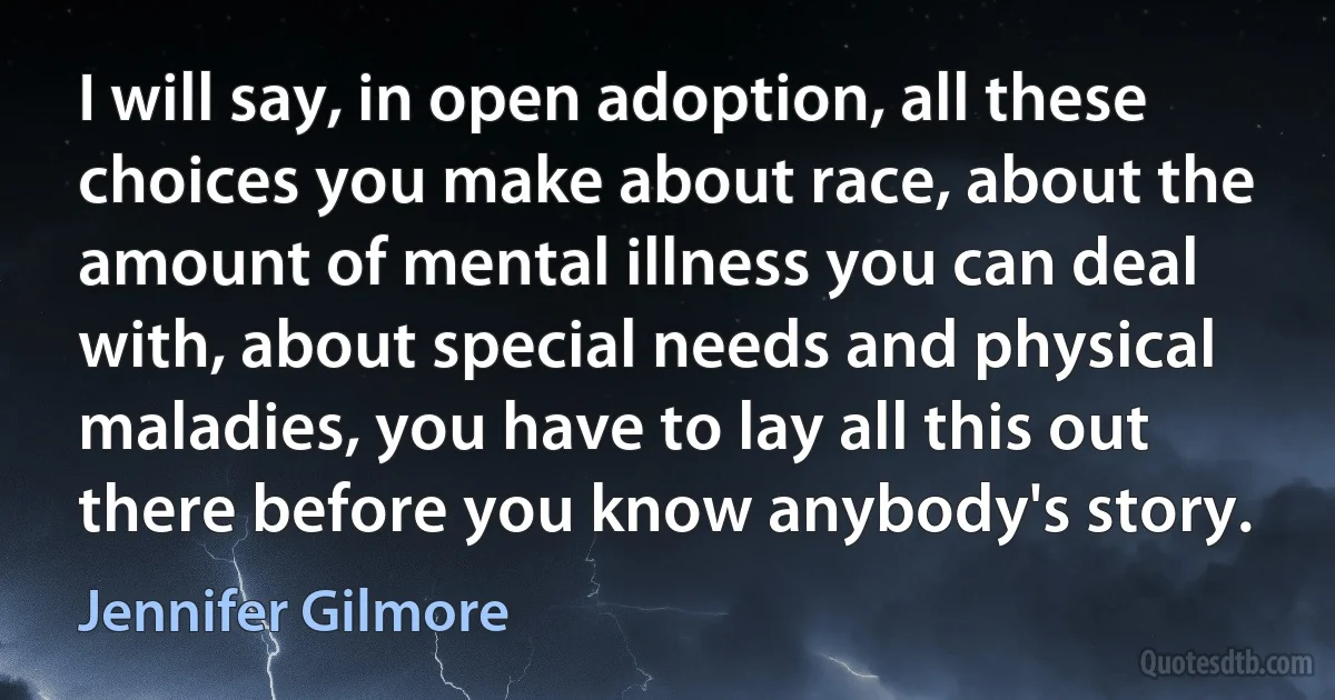 I will say, in open adoption, all these choices you make about race, about the amount of mental illness you can deal with, about special needs and physical maladies, you have to lay all this out there before you know anybody's story. (Jennifer Gilmore)