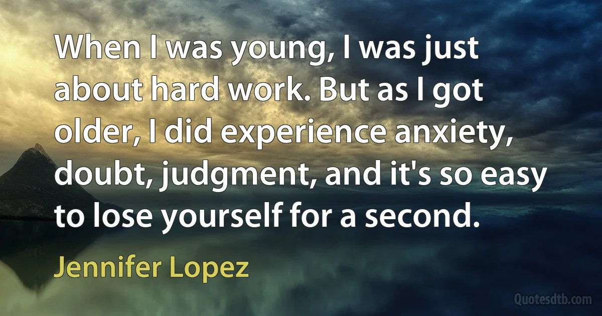 When I was young, I was just about hard work. But as I got older, I did experience anxiety, doubt, judgment, and it's so easy to lose yourself for a second. (Jennifer Lopez)