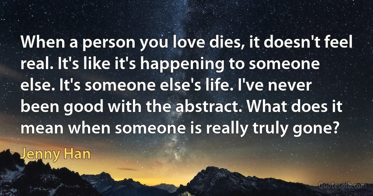 When a person you love dies, it doesn't feel real. It's like it's happening to someone else. It's someone else's life. I've never been good with the abstract. What does it mean when someone is really truly gone? (Jenny Han)