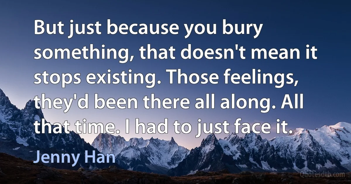 But just because you bury something, that doesn't mean it stops existing. Those feelings, they'd been there all along. All that time. I had to just face it. (Jenny Han)