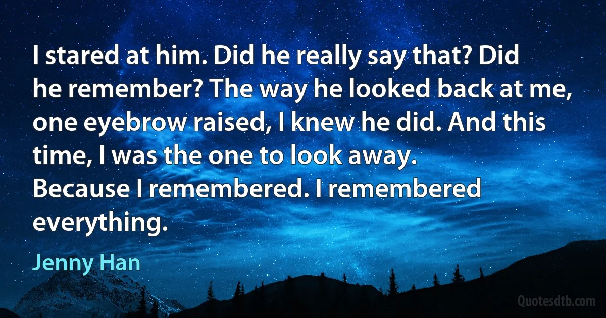 I stared at him. Did he really say that? Did he remember? The way he looked back at me, one eyebrow raised, I knew he did. And this time, I was the one to look away.
Because I remembered. I remembered everything. (Jenny Han)