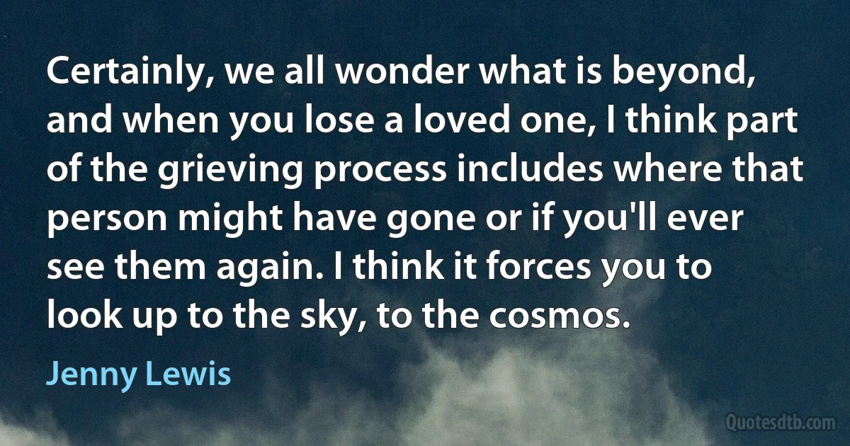 Certainly, we all wonder what is beyond, and when you lose a loved one, I think part of the grieving process includes where that person might have gone or if you'll ever see them again. I think it forces you to look up to the sky, to the cosmos. (Jenny Lewis)