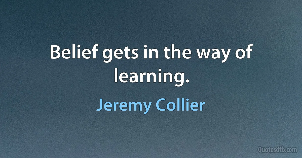 Belief gets in the way of learning. (Jeremy Collier)