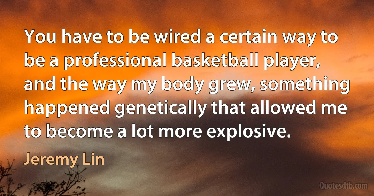 You have to be wired a certain way to be a professional basketball player, and the way my body grew, something happened genetically that allowed me to become a lot more explosive. (Jeremy Lin)