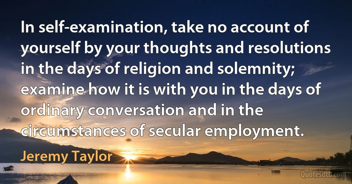 In self-examination, take no account of yourself by your thoughts and resolutions in the days of religion and solemnity; examine how it is with you in the days of ordinary conversation and in the circumstances of secular employment. (Jeremy Taylor)