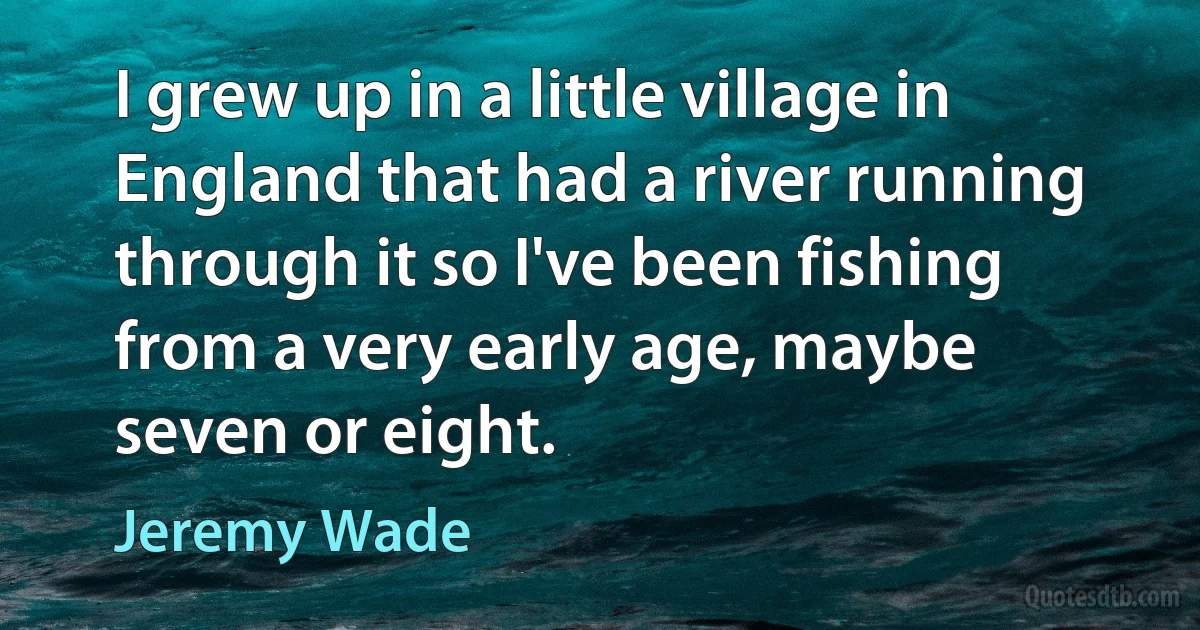 I grew up in a little village in England that had a river running through it so I've been fishing from a very early age, maybe seven or eight. (Jeremy Wade)