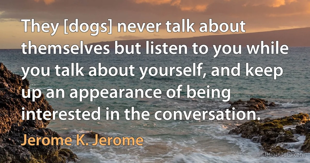 They [dogs] never talk about themselves but listen to you while you talk about yourself, and keep up an appearance of being interested in the conversation. (Jerome K. Jerome)