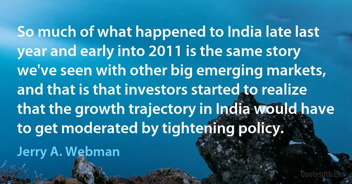 So much of what happened to India late last year and early into 2011 is the same story we've seen with other big emerging markets, and that is that investors started to realize that the growth trajectory in India would have to get moderated by tightening policy. (Jerry A. Webman)