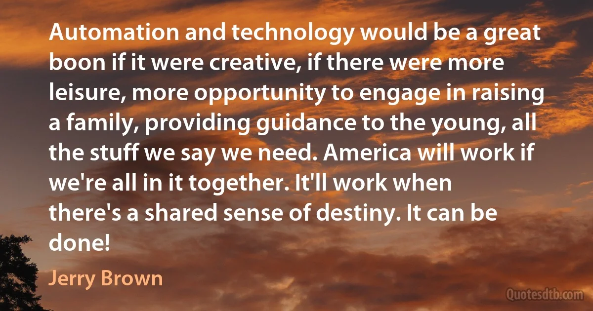 Automation and technology would be a great boon if it were creative, if there were more leisure, more opportunity to engage in raising a family, providing guidance to the young, all the stuff we say we need. America will work if we're all in it together. It'll work when there's a shared sense of destiny. It can be done! (Jerry Brown)