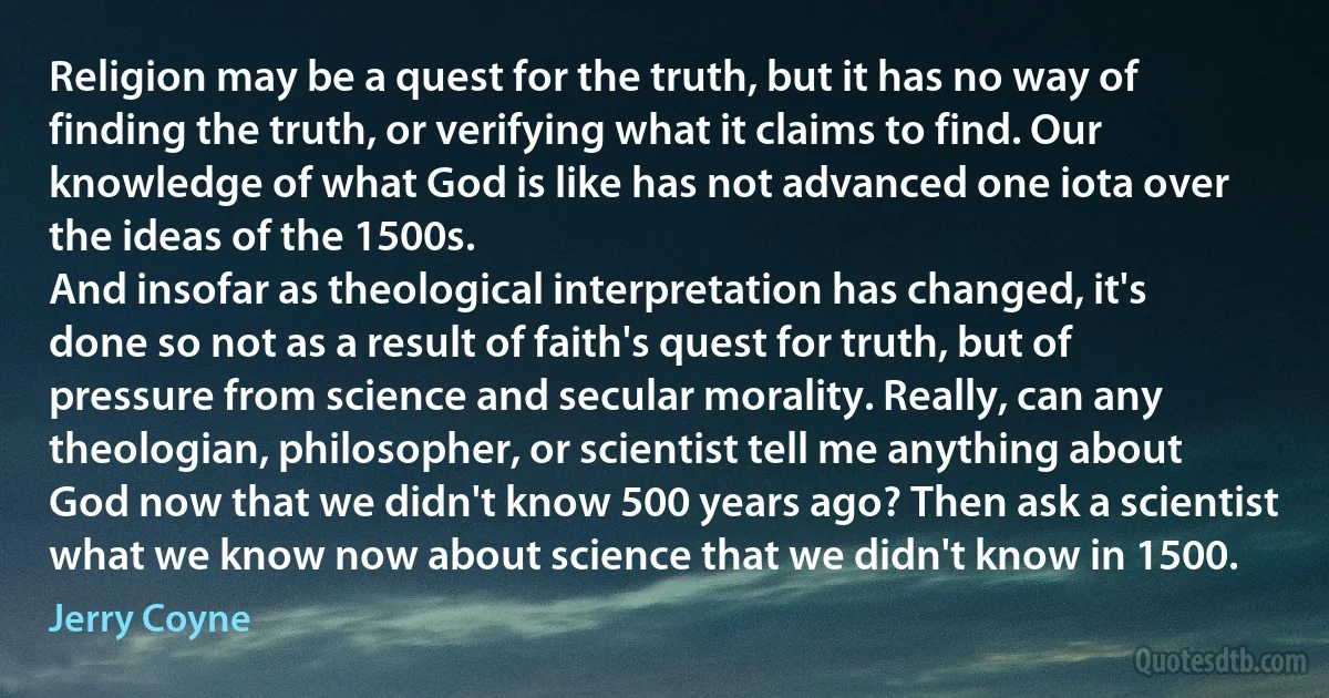 Religion may be a quest for the truth, but it has no way of finding the truth, or verifying what it claims to find. Our knowledge of what God is like has not advanced one iota over the ideas of the 1500s.
And insofar as theological interpretation has changed, it's done so not as a result of faith's quest for truth, but of pressure from science and secular morality. Really, can any theologian, philosopher, or scientist tell me anything about God now that we didn't know 500 years ago? Then ask a scientist what we know now about science that we didn't know in 1500. (Jerry Coyne)