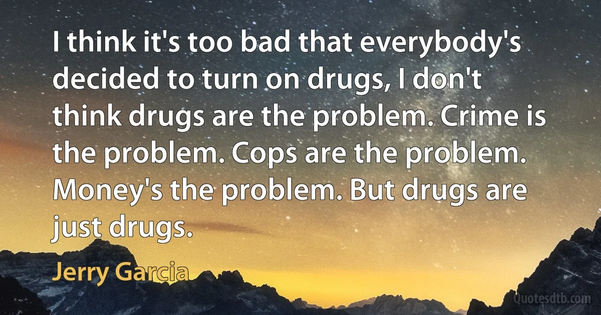 I think it's too bad that everybody's decided to turn on drugs, I don't think drugs are the problem. Crime is the problem. Cops are the problem. Money's the problem. But drugs are just drugs. (Jerry Garcia)