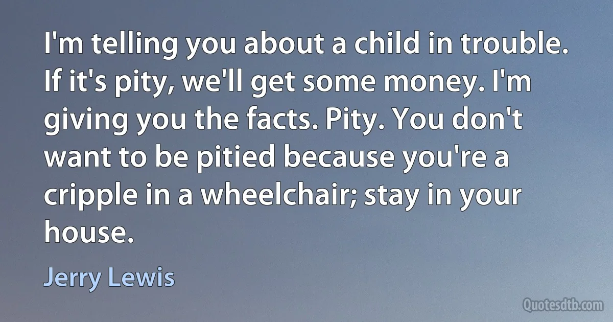 I'm telling you about a child in trouble. If it's pity, we'll get some money. I'm giving you the facts. Pity. You don't want to be pitied because you're a cripple in a wheelchair; stay in your house. (Jerry Lewis)