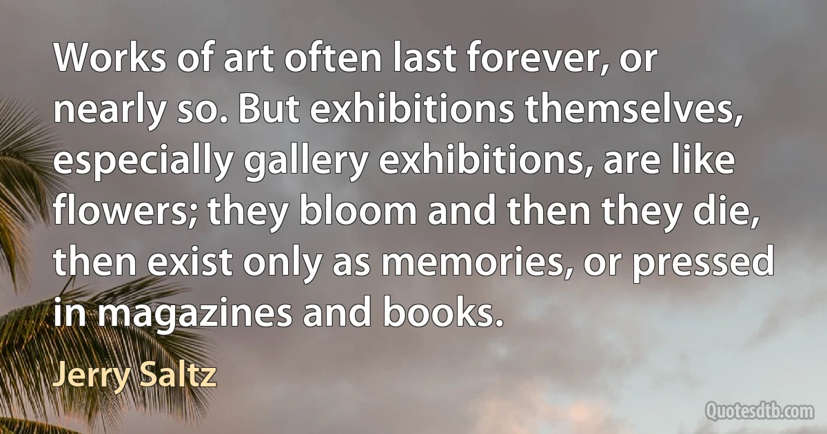 Works of art often last forever, or nearly so. But exhibitions themselves, especially gallery exhibitions, are like flowers; they bloom and then they die, then exist only as memories, or pressed in magazines and books. (Jerry Saltz)