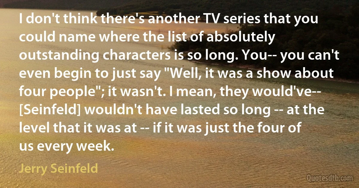 I don't think there's another TV series that you could name where the list of absolutely outstanding characters is so long. You-- you can't even begin to just say "Well, it was a show about four people"; it wasn't. I mean, they would've-- [Seinfeld] wouldn't have lasted so long -- at the level that it was at -- if it was just the four of us every week. (Jerry Seinfeld)