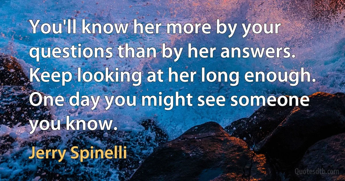 You'll know her more by your questions than by her answers. Keep looking at her long enough. One day you might see someone you know. (Jerry Spinelli)