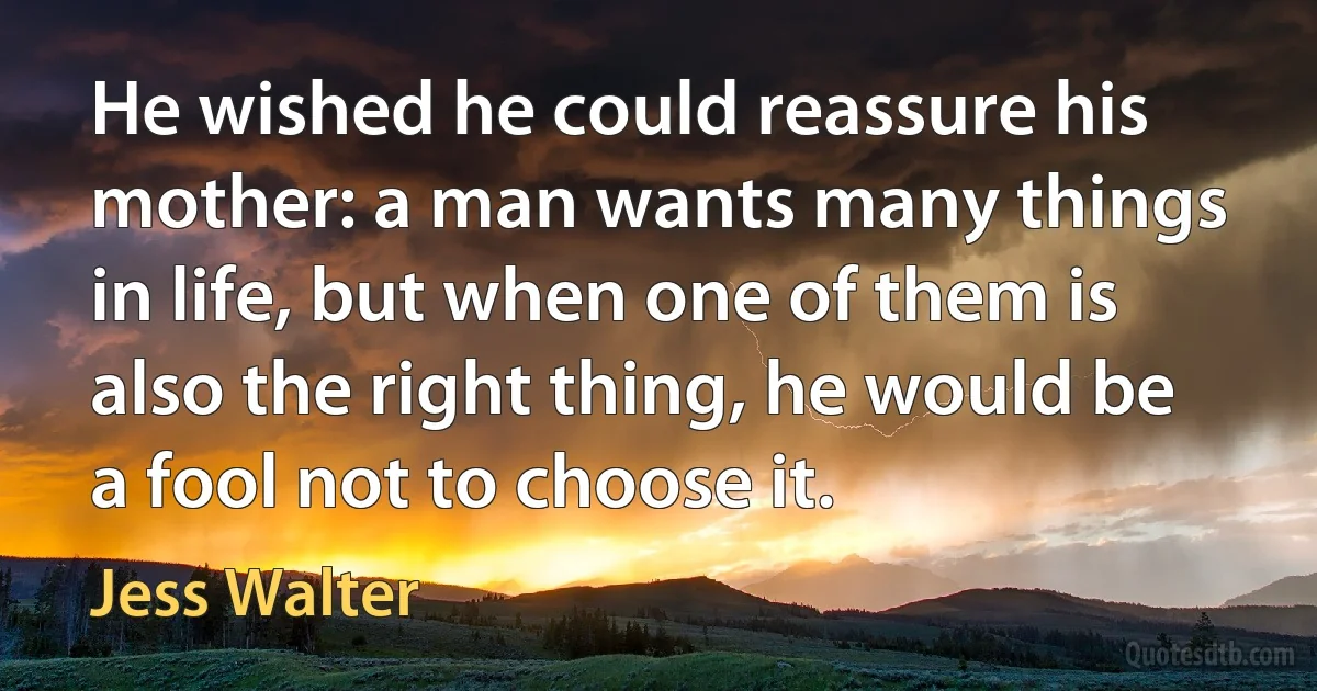 He wished he could reassure his mother: a man wants many things in life, but when one of them is also the right thing, he would be a fool not to choose it. (Jess Walter)