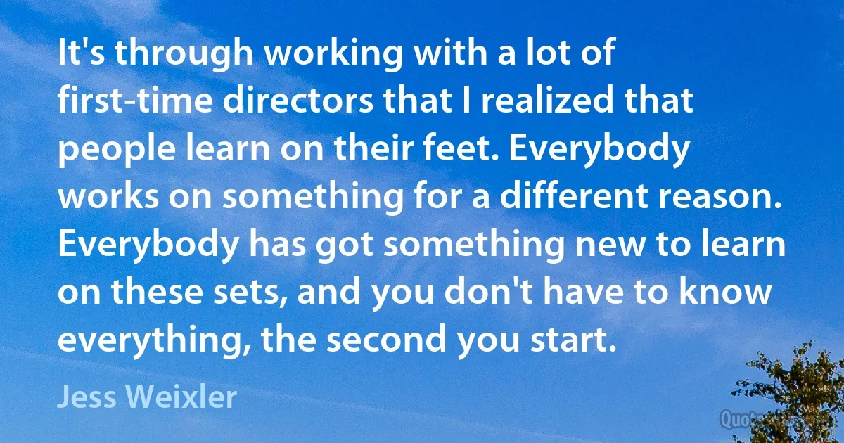 It's through working with a lot of first-time directors that I realized that people learn on their feet. Everybody works on something for a different reason. Everybody has got something new to learn on these sets, and you don't have to know everything, the second you start. (Jess Weixler)