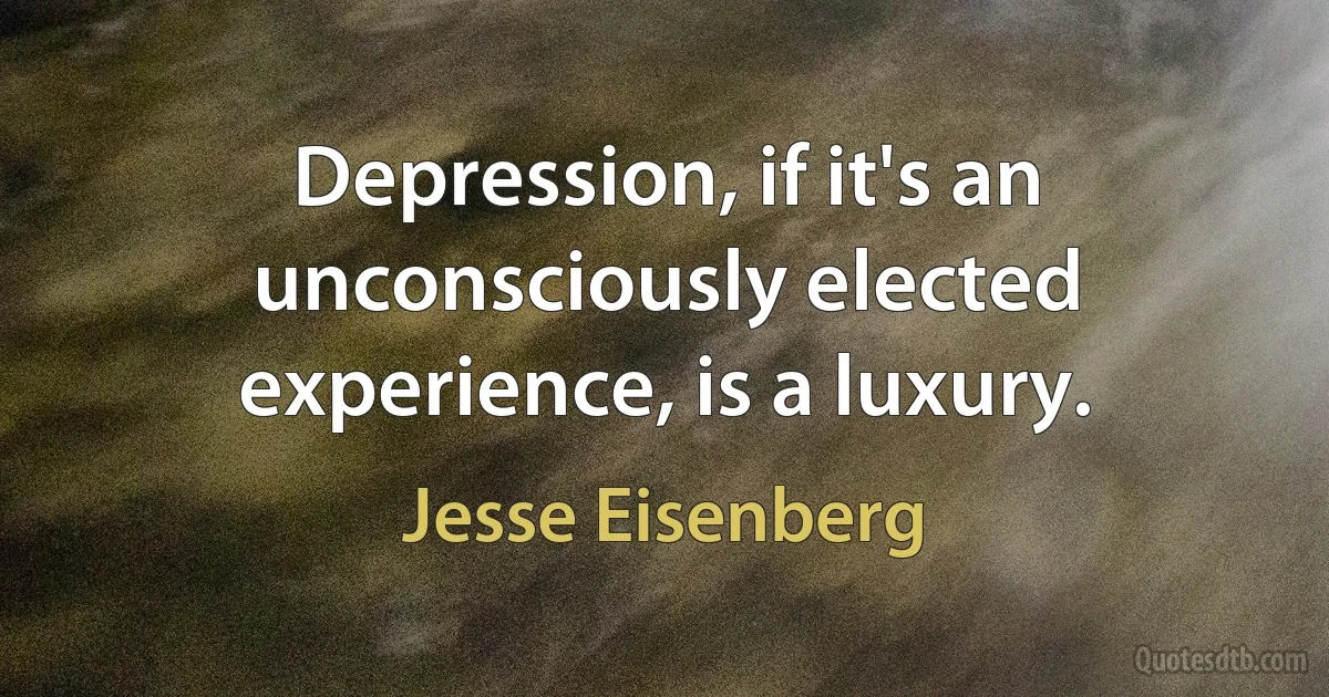 Depression, if it's an unconsciously elected experience, is a luxury. (Jesse Eisenberg)