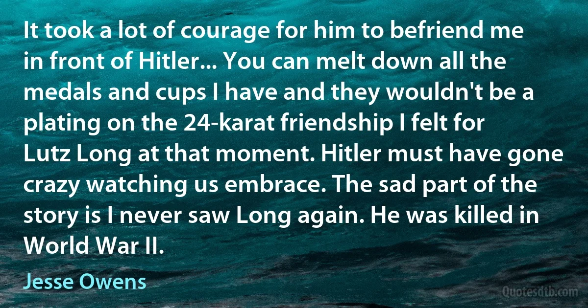 It took a lot of courage for him to befriend me in front of Hitler... You can melt down all the medals and cups I have and they wouldn't be a plating on the 24-karat friendship I felt for Lutz Long at that moment. Hitler must have gone crazy watching us embrace. The sad part of the story is I never saw Long again. He was killed in World War II. (Jesse Owens)