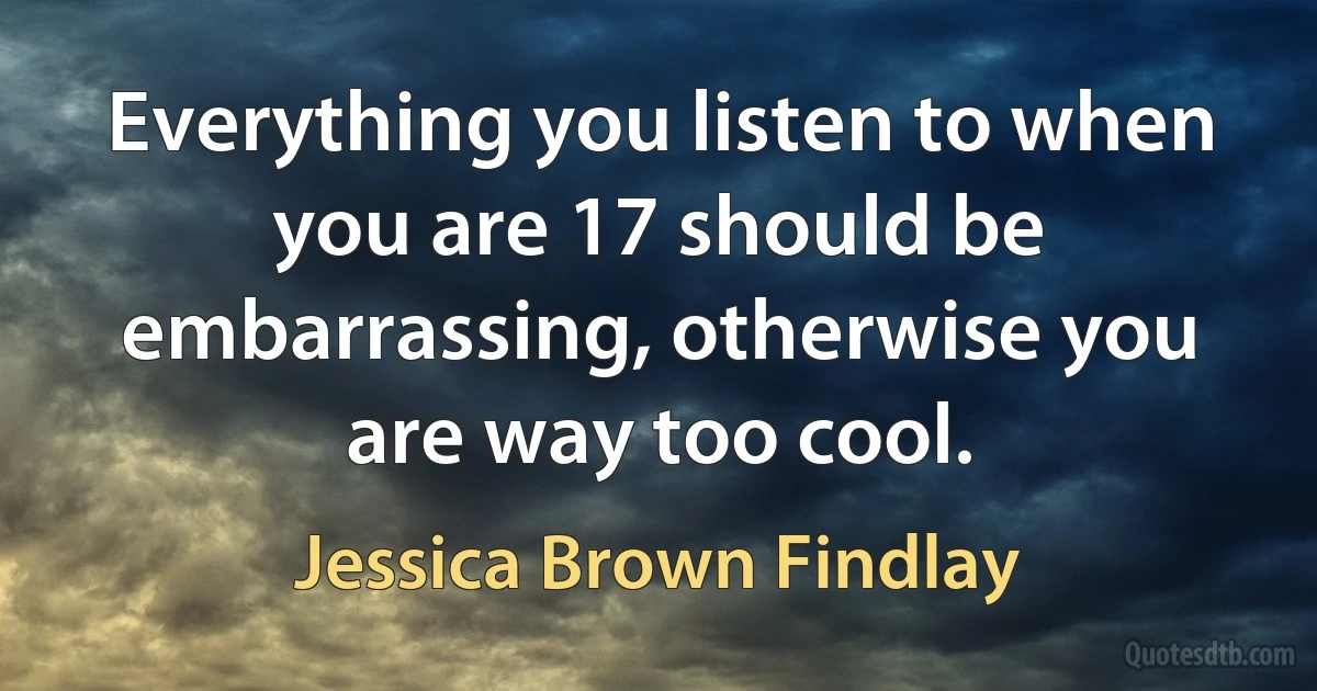 Everything you listen to when you are 17 should be embarrassing, otherwise you are way too cool. (Jessica Brown Findlay)