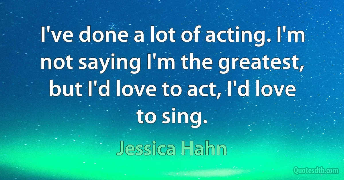 I've done a lot of acting. I'm not saying I'm the greatest, but I'd love to act, I'd love to sing. (Jessica Hahn)