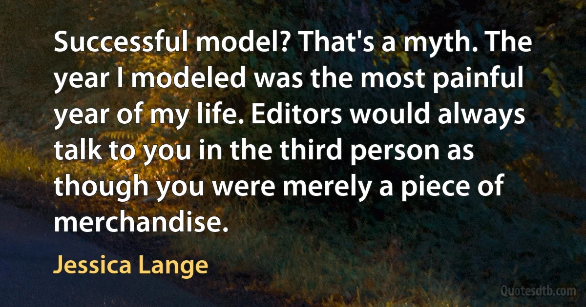 Successful model? That's a myth. The year I modeled was the most painful year of my life. Editors would always talk to you in the third person as though you were merely a piece of merchandise. (Jessica Lange)