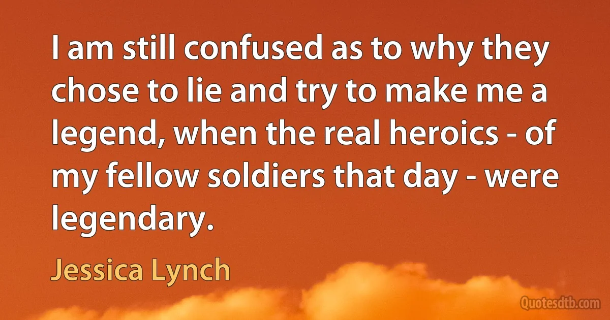 I am still confused as to why they chose to lie and try to make me a legend, when the real heroics - of my fellow soldiers that day - were legendary. (Jessica Lynch)