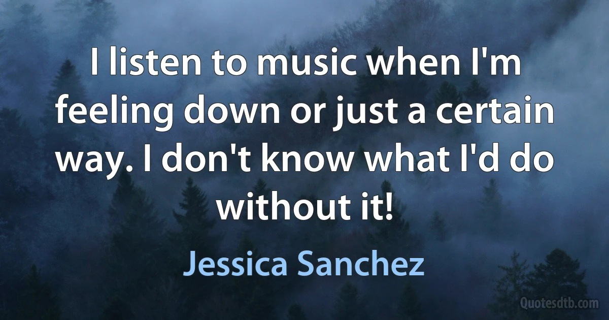 I listen to music when I'm feeling down or just a certain way. I don't know what I'd do without it! (Jessica Sanchez)